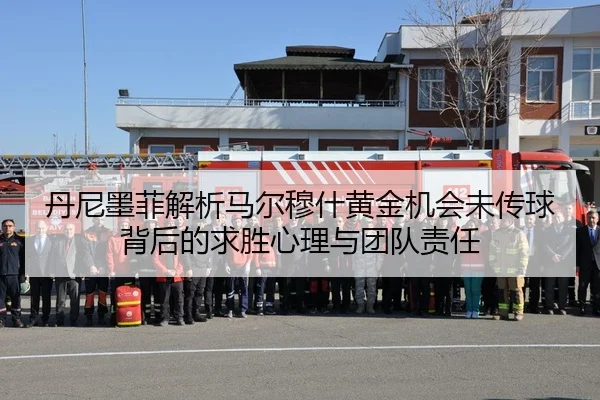 丹尼墨菲解析马尔穆什黄金机会未传球背后的求胜心理与团队责任